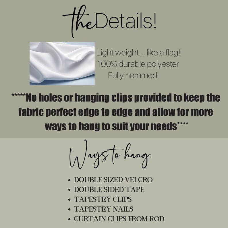 May include: White fabric backdrop with text that reads "The Details!" and "Light weight... like a flag! 100% durable polyester Fully hemmed" and "****No holes or hanging clips provided to keep the fabric perfect edge to edge and allow for more ways to hang to suit your needs****" and "Ways to hang." and "&bull; DOUBLE SIZED VELCRO &bull; DOUBLE SIDED TAPE &bull; TAPESTRY CLIPS &bull; TAPESTRY NAILS &bull; CURTAIN CLIPS FROM ROD"