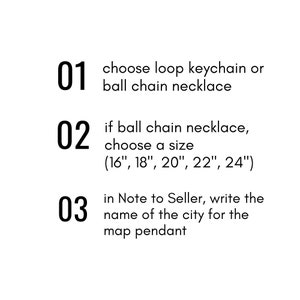 May include: A numbered list of instructions for personalising a map pendant necklace. Choose a loop keychain or ball chain necklace. If you choose a ball chain necklace, select a size from 16 inches to 24 inches. In the Note to Seller, write the name of the city for the map pendant.