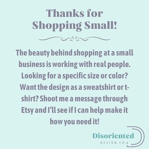 May include: A light blue background with a message in dark gray text that reads "Thanks for Shopping Small!" The beauty behind shopping at a small business is working with real people. Looking for a specific size or color? Want the design as a sweatshirt or t-shirt? Shoot me a message through Etsy and I'll see if I can help make it how you need it!" The text is followed by a decorative line and the words "Disoriented Design Co." in a dark gray circle.
