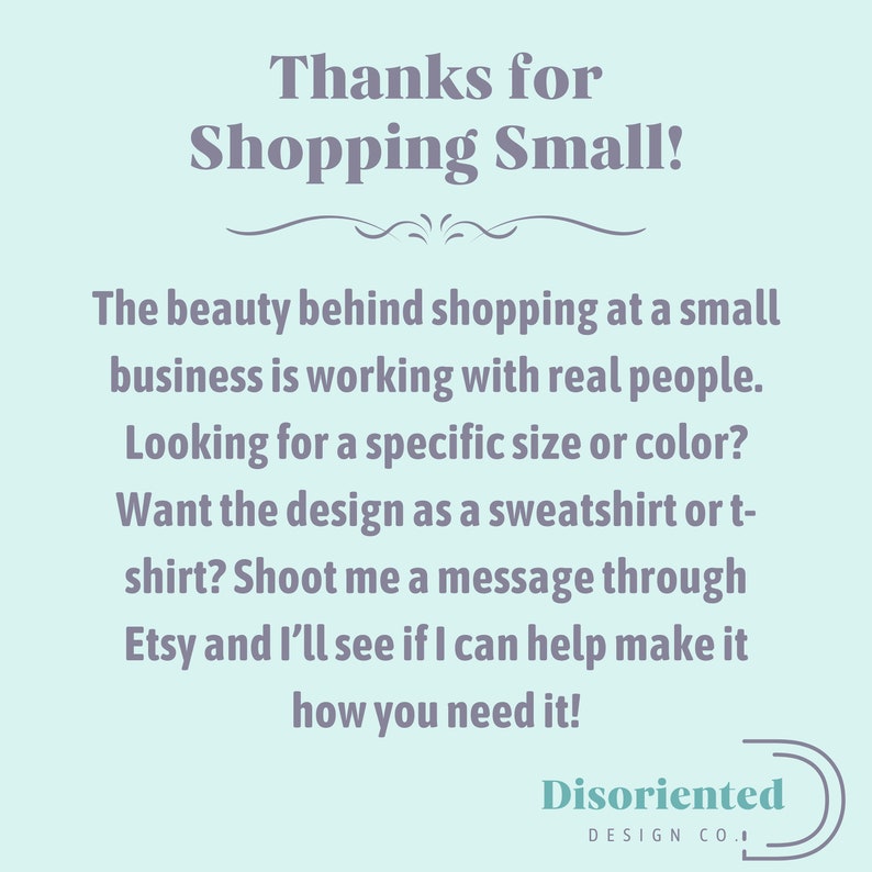 May include: A light blue background with a message in dark gray text that reads "Thanks for Shopping Small!" The beauty behind shopping at a small business is working with real people. Looking for a specific size or color? Want the design as a sweatshirt or t-shirt? Shoot me a message through Etsy and I'll see if I can help make it how you need it!" The text is followed by a decorative line and the words "Disoriented Design Co." in a dark gray circle.