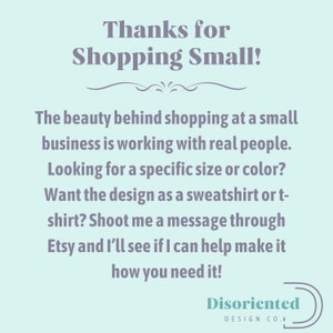May include: A light blue background with a message in dark gray text that reads "Thanks for Shopping Small!" The beauty behind shopping at a small business is working with real people. Looking for a specific size or color? Want the design as a sweatshirt or t-shirt? Shoot me a message through Etsy and I'll see if I can help make it how you need it!" The text is followed by a decorative line and the words "Disoriented Design Co." in a dark gray circle.
