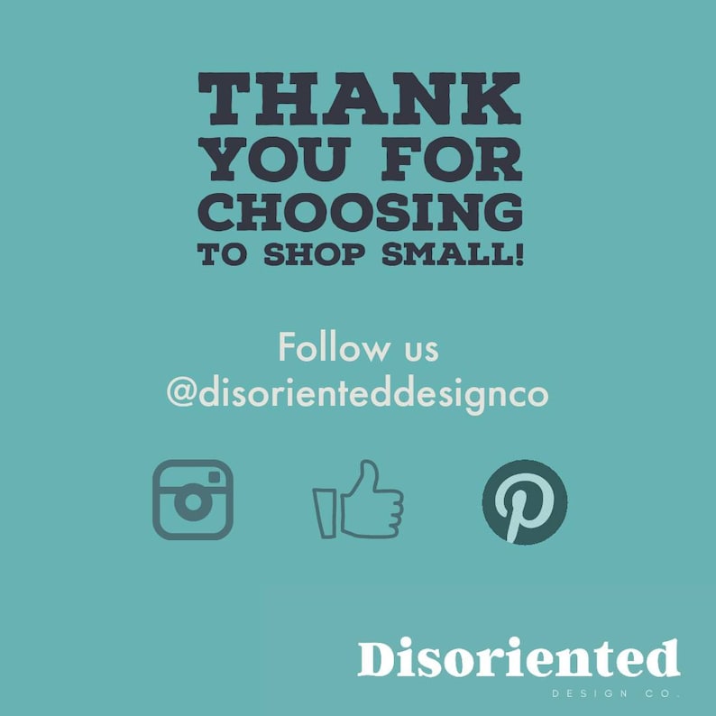 May include: A teal blue background with the text "THANK YOU FOR CHOOSING TO SHOP SMALL!" in black text. Below the text is the text "Follow us @disorienteddesignco" in white text. There are three social media icons: Instagram, Facebook, and Pinterest.