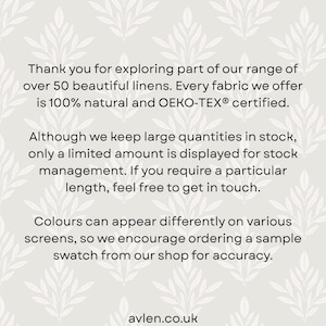 May include: A light gray informational graphic featuring a repeating white leaf pattern. The text reads: Thank you for exploring part of our range of over 50 beautiful linens. Every fabric we offer is 100% natural and OEKO-TEX certified. Although we keep large quantities in stock, only a limited amount is displayed for stock management. If you require a particular length, feel free to get in touch. Colours can appear differently on various screens, so we encourage ordering a sample swatch from our shop for accuracy. avlen.co.uk