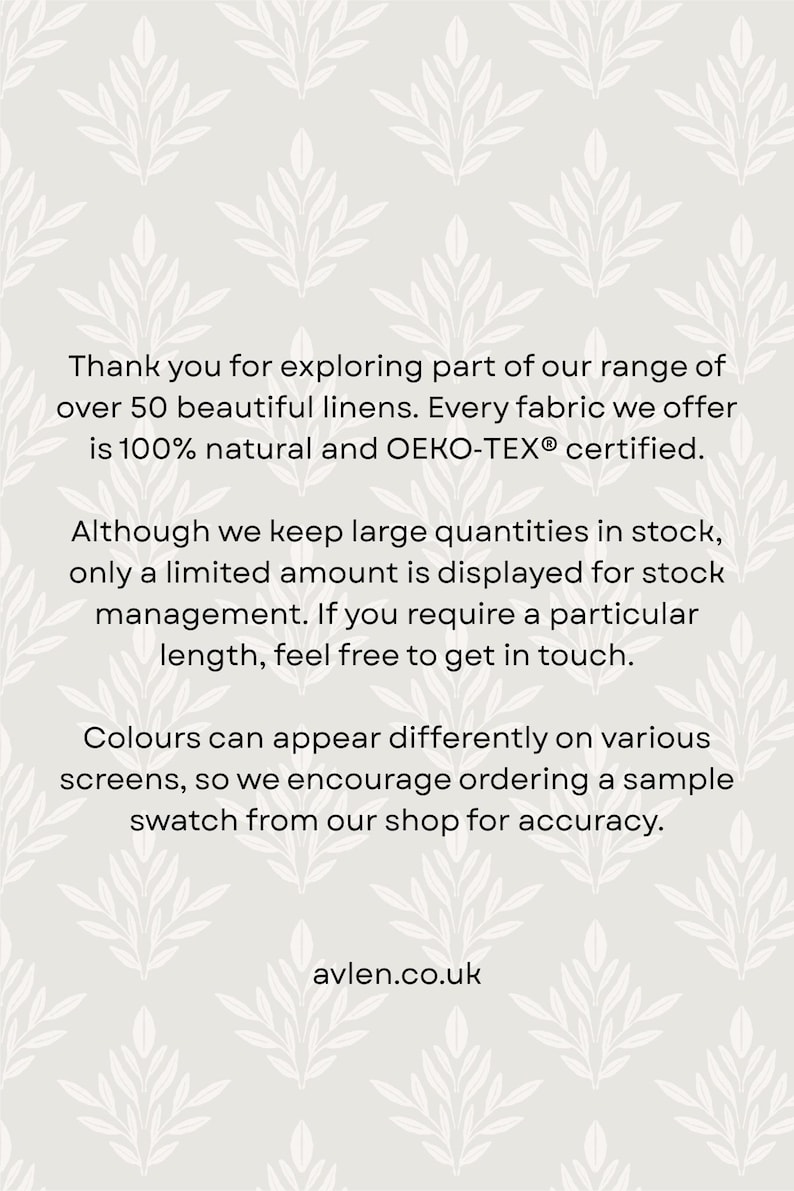 May include: A light gray informational graphic featuring a repeating white leaf pattern. The text reads: Thank you for exploring part of our range of over 50 beautiful linens. Every fabric we offer is 100% natural and OEKO-TEX certified. Although we keep large quantities in stock, only a limited amount is displayed for stock management. If you require a particular length, feel free to get in touch. Colours can appear differently on various screens, so we encourage ordering a sample swatch from our shop for accuracy. avlen.co.uk