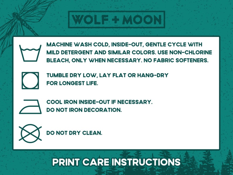May include: Print care instructions for a garment. Machine wash cold, inside-out, gentle cycle with mild detergent and similar colors. Use non-chlorine bleach only when necessary. No fabric softeners. Tumble dry low, lay flat or hang-dry for longest life. Cool iron inside-out if necessary. Do not iron decoration. Do not dry clean.