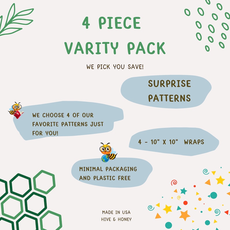 May include: A 4 piece variety pack of 10 inch by 10 inch fabric wraps with a surprise pattern. The pack is made in the USA by Hive & Honey and features minimal packaging and is plastic free.