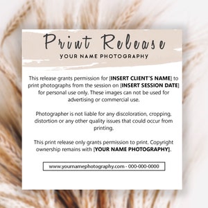 May include: A beige and white print release form with the text "Print Release" and "Your Name Photography". The form states that this release grants permission to print photographs from a session for personal use only. It also states that the photographer is not liable for any discoloration, cropping, distortion, or other quality issues that could occur from printing. The form also states that copyright ownership remains with "Your Name Photography". The form includes a website address and phone number.
