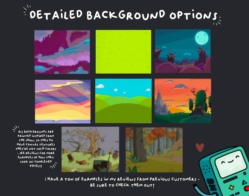 May include: A digital illustration of six different cartoon backgrounds, each with a unique color scheme and style. The backgrounds are inspired by the animated show Adventure Time. The text "DETAILED BACKGROUND OPTIONS" is at the top of the image. The text "ALL BACKGROUNDS ARE PAINTED INSPIRED FROM THE SHOW, SO THEY DO HAVE CANVAS TEXTURES THEY'RE NOT SOLID COLORS - SEE REVIEWS FOR MORE EXAMPLES OF HOW THEY LOOK ON COMPLETED PIECES!!" is at the bottom left of the image. The text "&iexcl; HAVE A TON OF EXAMPLES IN MY REVIEWS FROM PREVIOUS CUSTOMERS - BE SURE TO CHECK THEM OUT!" is at the bottom center of the image. A cartoon character from Adventure Time is at the bottom right of the image.
