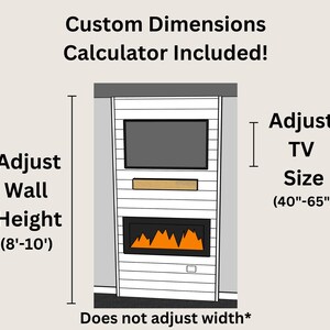 May include: Illustration of a custom fireplace mantel with a built-in TV shelf. The mantel is white with a wood-look finish. The TV shelf is above a fireplace with a realistic flame effect. The text "Custom Dimensions Calculator Included!" is at the top of the image. The text "Adjust Wall Height (8'-10')" is on the left side of the image. The text "Adjust TV Size (40"-65")" is on the right side of the image. The text "Does not adjust width*" is at the bottom of the image.