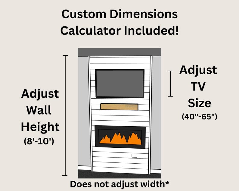 May include: Illustration of a custom fireplace mantel with a built-in TV shelf. The mantel is white with a wood-look finish. The TV shelf is above a fireplace with a realistic flame effect. The text "Custom Dimensions Calculator Included!" is at the top of the image. The text "Adjust Wall Height (8'-10')" is on the left side of the image. The text "Adjust TV Size (40"-65")" is on the right side of the image. The text "Does not adjust width*" is at the bottom of the image.