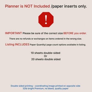 May include: A set of paper planner inserts featuring text that states: Planner is NOT Included /paper inserts only. IMPORTANT Please be sure of the correct size BEFORE you order. Listing INCLUDES Paper Quantity/ page count options: 10 sheets double-sided or 20 sheets double sided. Double sided printing, 32lb bright Premium, no bleed, quality paper.