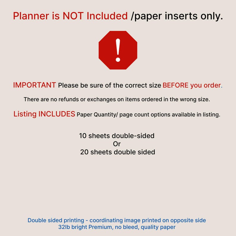 May include: A set of paper planner inserts featuring text that states: Planner is NOT Included /paper inserts only. IMPORTANT Please be sure of the correct size BEFORE you order. Listing INCLUDES Paper Quantity/ page count options: 10 sheets double-sided or 20 sheets double sided. Double sided printing, 32lb bright Premium, no bleed, quality paper.
