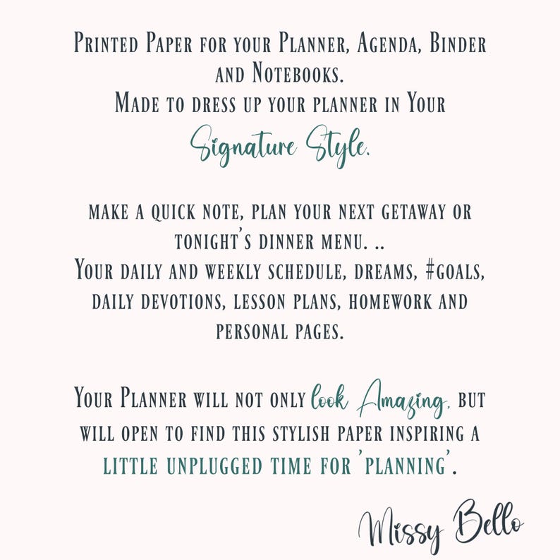 May include: Text overlay on a white background with a teal blue border. The text reads: "Printed paper for your planner, agenda, binder and notebooks. Made to dress up your planner in your Signature Style. Make a quick note, plan your next getaway or tonight's dinner menu... Your daily and weekly schedule, dreams, #goals, daily devotions, lesson plans, homework and personal pages. Your planner will not only look Amazing. But will open to find this stylish paper inspiring a little unplugged time for 'planning'." The text "Missy Bello" is written in a cursive font at the bottom of the image.
