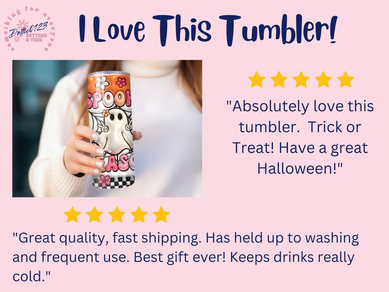 May include: A white and orange stainless steel tumbler with a ghost and the words "Spook Season" on it. The tumbler is being held by a person's hand. The text "I Love This Tumbler!" is at the top of the image. Five stars are displayed below the image. The text "Absolutely love this tumbler. Trick or Treat! Have a great Halloween!" is below the stars. Five stars are displayed below the text. The text "Great quality, fast shipping. Has held up to washing and frequent use. Best gift ever! Keeps drinks really cold." is below the stars.