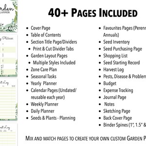 May include: A printable garden planner with 40+ pages, including a cover page, table of contents, section title pages, print and cut divider tabs, garden layout pages, multiple styles, zone care plan, seasonal tasks, yearly planner, calendar pages, weekly planner, daily planner, seeds and plants planning, favorites pages, seed inventory, seed purchasing page, shopping list, seed starting record, harvest log, pests, disease and problems record, budget, expense tracking, journal page, notes, sketching page, back cover page, and binder spines in 1, 1.5, and 2 inch sizes.  Mix and match pages to create your own custom garden planner.
