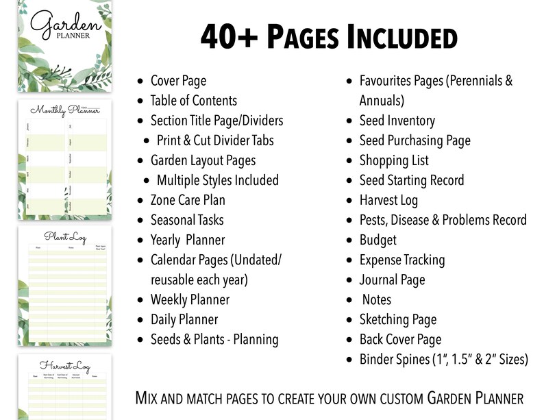 May include: A printable garden planner with 40+ pages, including a cover page, table of contents, section title pages, print and cut divider tabs, garden layout pages, multiple styles, zone care plan, seasonal tasks, yearly planner, calendar pages, weekly planner, daily planner, seeds and plants planning, favorites pages, seed inventory, seed purchasing page, shopping list, seed starting record, harvest log, pests, disease and problems record, budget, expense tracking, journal page, notes, sketching page, back cover page, and binder spines in 1, 1.5, and 2 inch sizes.  Mix and match pages to create your own custom garden planner.
