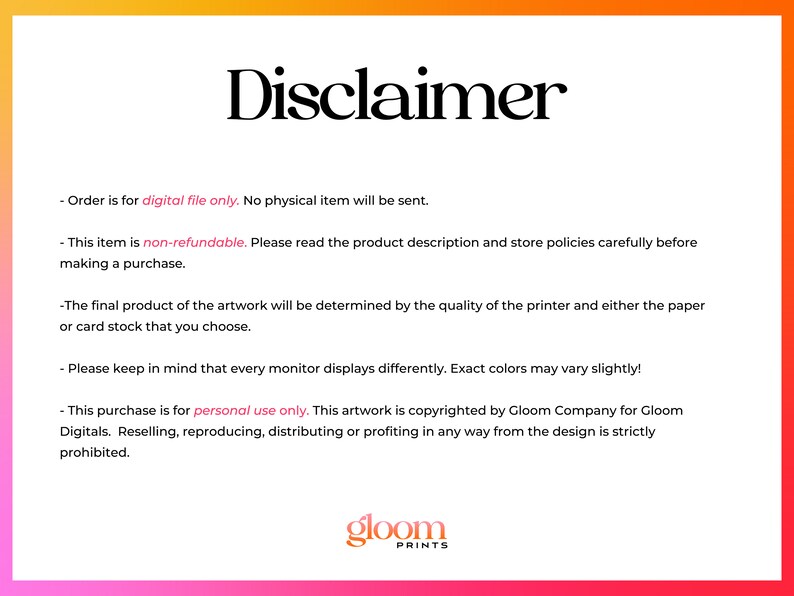 Puede incluir: Texto de descargo de responsabilidad sobre un fondo rosa y naranja. El texto dice: "El pedido es solo para el archivo digital. No se enviar&aacute; ning&uacute;n art&iacute;culo f&iacute;sico. Este art&iacute;culo no es reembolsable. Lea la descripci&oacute;n del producto y las pol&iacute;ticas de la tienda cuidadosamente antes de realizar una compra. El producto final de la obra de arte estar&aacute; determinado por la calidad de la impresora y el papel o la cartulina que elija. Tenga en cuenta que cada monitor muestra de manera diferente. Los colores exactos pueden variar ligeramente. Esta compra es solo para uso personal. Esta obra de arte est&aacute; protegida por derechos de autor por Gloom Company para Gloom Digitals. La reventa, reproducci&oacute;n, distribuci&oacute;n o obtenci&oacute;n de beneficios de cualquier manera del dise&ntilde;o est&aacute; estrictamente prohibida." El texto va seguido del logotipo "gloom PRINTS".