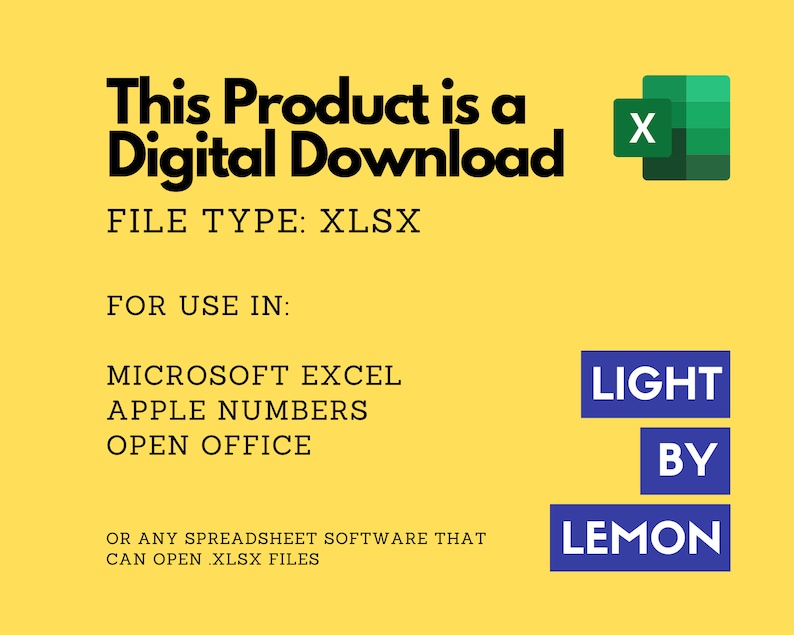 May include: A yellow background with black text that reads "This Product is a Digital Download". Below the text is "FILE TYPE: XLSX". Below that is "FOR USE IN:" followed by "MICROSOFT EXCEL, APPLE NUMBERS, OPEN OFFICE". Below that is "OR ANY SPREADSHEET SOFTWARE THAT CAN OPEN XLSX FILES". There is a green Excel icon in the upper right corner. In the lower right corner is a blue rectangle with the text "LIGHT BY LEMON".