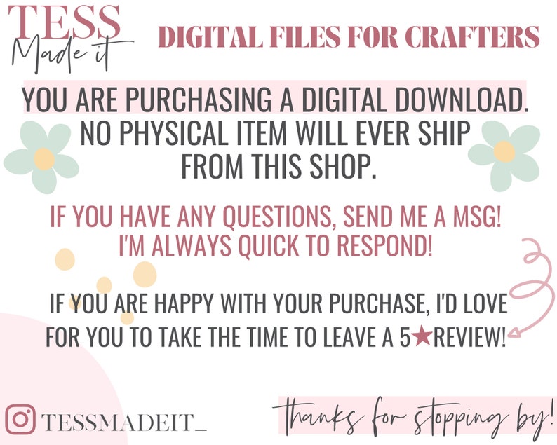 May include: A pink and white graphic with the text "TESS Made it" and "DIGITAL FILES FOR CRAFTERS". The text "YOU ARE PURCHASING A DIGITAL DOWNLOAD. NO PHYSICAL ITEM WILL EVER SHIP FROM THIS SHOP." is also included. The graphic includes a floral design and the text "TESSMADEIT_ Thanks for stopping by!"