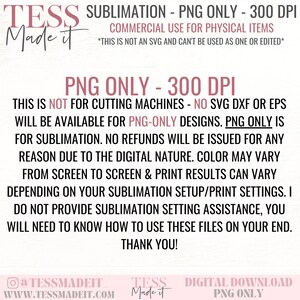 May include: A digital download graphic design for sublimation. The text reads "TESS Made it Sublimation - PNG Only - 300 DPI. Commercial Use for Physical Items. This is not an SVG and can't be used as one or edited. PNG Only - 300 DPI. This is not for cutting machines - No SVG DXF or EPS will be available for PNG-Only designs. PNG Only is for sublimation. No refunds will be issued for any reason due to the digital nature. Color may vary from screen to screen & print results can vary depending on your sublimation setup/print settings. I do not provide sublimation setting assistance, you will need to know how to use these files on your end. Thank you!"