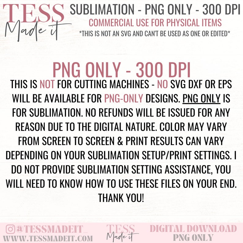 May include: A digital download graphic design for sublimation. The text reads "TESS Made it Sublimation - PNG Only - 300 DPI. Commercial Use for Physical Items. This is not an SVG and can't be used as one or edited. PNG Only - 300 DPI. This is not for cutting machines - No SVG DXF or EPS will be available for PNG-Only designs. PNG Only is for sublimation. No refunds will be issued for any reason due to the digital nature. Color may vary from screen to screen & print results can vary depending on your sublimation setup/print settings. I do not provide sublimation setting assistance, you will need to know how to use these files on your end. Thank you!"