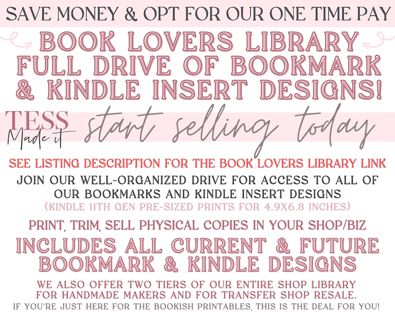 May include: Pink and white striped background with text that reads "Save Money & Opt For Our One Time Pay Book Lovers Library Full Drive Of Bookmark & Kindle Insert Designs! Tess Made It Start Selling Today See Listing Description For The Book Lovers Library Link Join Our Well-Organized Drive For Access To All Of Our Bookmarks And Kindle Insert Designs (Kindle 11th Gen Pre-Sized Prints For 4.9x6.8 Inches) Print, Trim, Sell Physical Copies In Your Shop/Biz Includes All Current & Future Bookmark & Kindle Designs We Also Offer Two Tiers Of Our Entire Shop Library For Handmade Makers And For Transfer Shop Resale. If You're Just Here For The Bookish Printables, This Is The Deal For You!"