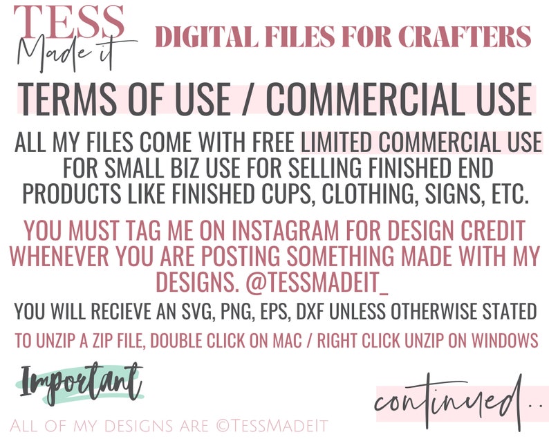 Op de afbeelding: Een roze en witte afbeelding met de tekst "TESS Made It" en "DIGITAL FILES FOR CRAFTERS". De tekst "TERMS OF USE / COMMERCIAL USE" staat in een groter lettertype. De tekst legt uit dat de bestanden worden geleverd met gratis beperkt commercieel gebruik voor kleine bedrijven. De tekst vermeldt ook dat je de verkoper op Instagram moet taggen voor ontwerpcrediet wanneer je iets post dat met hun ontwerpen is gemaakt. De tekst vermeldt ook dat je een SVG, PNG, EPS, DXF ontvangt, tenzij anders vermeld. De tekst vermeldt ook dat je om een zip-bestand uit te pakken, dubbelklikt op Mac / met de rechtermuisknop klikt op uitpakken op Windows. De tekst "Important" staat in een groter lettertype. De tekst "ALL OF MY DESIGNS ARE @TESSMADEIT" staat in een kleiner lettertype. De tekst "continued..." staat in een groter lettertype.