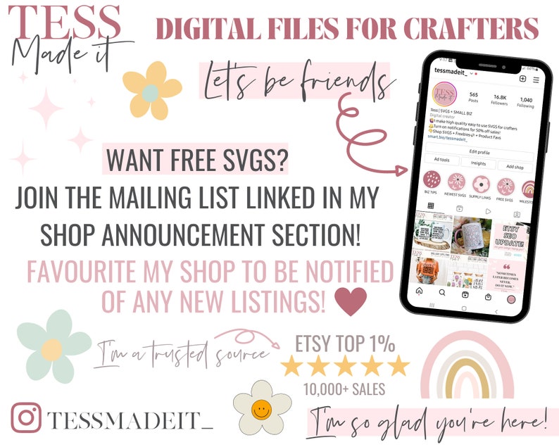 May include: A pink and white graphic with the text "TESS DIGITAL FILES FOR CRAFTERS Made it" and "Let's be friends". The graphic also includes the text "WANT FREE SVGS? JOIN THE MAILING LIST LINKED IN MY SHOP ANNOUNCEMENT SECTION! FAVOURITE MY SHOP TO BE NOTIFIED OF ANY NEW LISTINGS!" and "I'm a trusted source ETSY TOP 1% 10,000+ SALES I'm so glad you're here!" The graphic also includes a screenshot of a phone screen with the text "tessmadeit" and a pink and white rainbow.