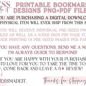 May include: A pink and white graphic with the text "TESS Made it PRINTABLE BOOKMARK DESIGNS PNG+PDF FILES" and "YOU ARE PURCHASING A DIGITAL DOWNLOAD NO PHYSICAL ITEM WILL EVER SHIP FROM THIS SHOP" and "YOU WILL RECEIVE INDIVIDUAL PRE-SIZED PNG FILES AS WELL AS A 8.5X11 INCH PDF PAGE FOR QUICK PRINTING (4 PRE-SIZED IMAGES PER PAGE)" and "IF YOU HAVE ANY QUESTIONS, SEND ME A MSG! I'M ALWAYS QUICK TO RESPOND!" and "IF YOU ARE HAPPY WITH YOUR PURCHASE I'D LOVE FOR YOU TO TAKE THE TIME TO COME BACK AND LEAVE A 5 STAR REVIEW!" and "TESSMADEIT_ Thanks for stopping by!"