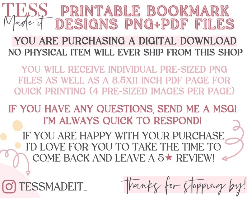 May include: A pink and white graphic with the text "TESS Made it PRINTABLE BOOKMARK DESIGNS PNG+PDF FILES" and "YOU ARE PURCHASING A DIGITAL DOWNLOAD NO PHYSICAL ITEM WILL EVER SHIP FROM THIS SHOP" and "YOU WILL RECEIVE INDIVIDUAL PRE-SIZED PNG FILES AS WELL AS A 8.5X11 INCH PDF PAGE FOR QUICK PRINTING (4 PRE-SIZED IMAGES PER PAGE)" and "IF YOU HAVE ANY QUESTIONS, SEND ME A MSG! I'M ALWAYS QUICK TO RESPOND!" and "IF YOU ARE HAPPY WITH YOUR PURCHASE I'D LOVE FOR YOU TO TAKE THE TIME TO COME BACK AND LEAVE A 5 STAR REVIEW!" and "TESSMADEIT_ Thanks for stopping by!"