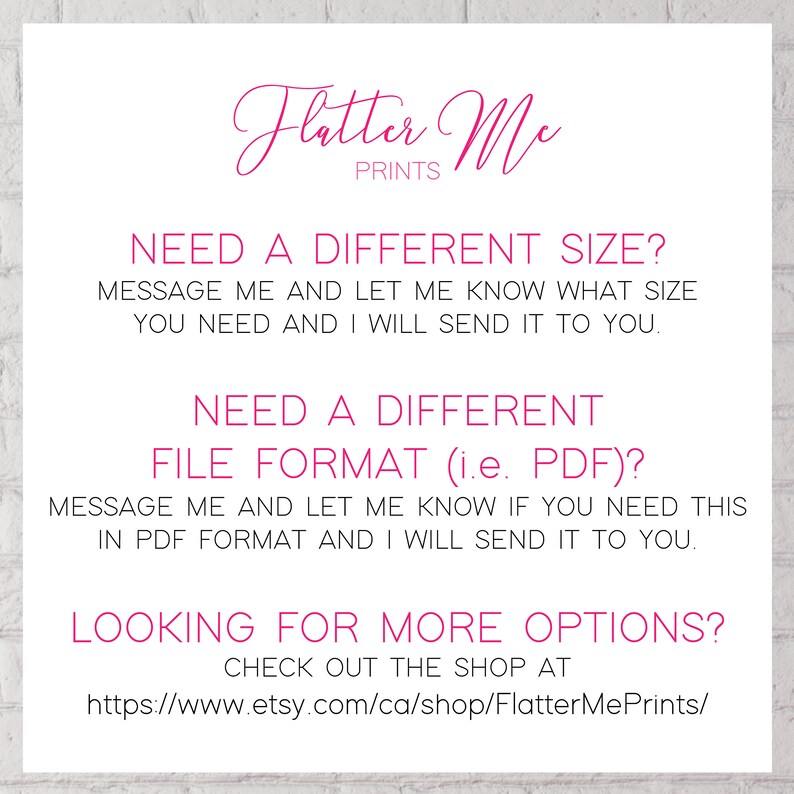 May include: Pink text on a white background with the words "Flatter Me Prints" and instructions for requesting different sizes or file formats for digital prints. The text also includes a link to the Etsy shop: https://www.etsy.com/ca/shop/FlatterMePrints/