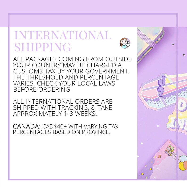 May include: A purple and white graphic with the text "INTERNATIONAL SHIPPING" in large white letters. The text below explains that packages coming from outside the country may be charged customs tax. The text also states that international orders are shipped with tracking and take approximately 1-3 weeks. The text also states that Canadian orders are charged CAD$40+ with varying tax percentages based on province.