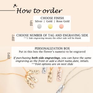 May include: How to order a personalized flower tag necklace. Choose from silver, gold, or rose gold finishes. Select the number of tags and engraving side.  Personalize with the flower's name.  Font options are on the next slide.