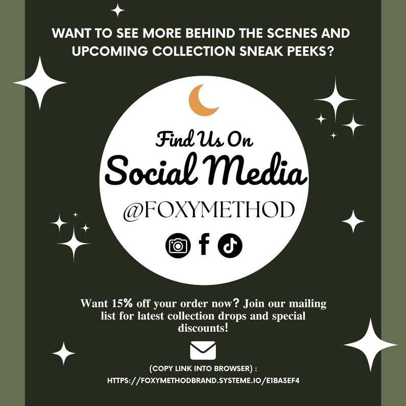 May include: A green graphic with white stars and a crescent moon. The text reads "Want to see more behind the scenes and upcoming collection sneak peeks? Find Us On Social Media @FOXYMETHOD" with icons for Instagram, Facebook, and TikTok. The text below reads "Want 15% off your order now? Join our mailing list for latest collection drops and special discounts! (COPY LINK INTO BROWSER): HTTPS://FOXYMETHODBRAND.SYSTEME.IO/E1BA3EF4"