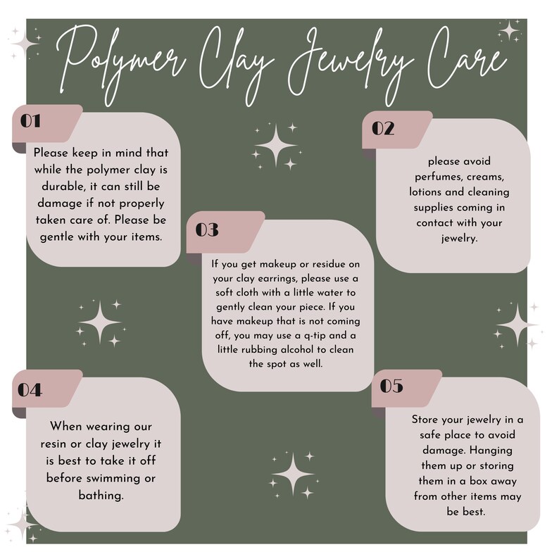 May include: A green background with five pink boxes containing care instructions for polymer clay jewelry. The boxes are numbered 1 through 5. The text in the boxes reads: "Please keep in mind that while the polymer clay is durable, it can still be damage if not properly taken care of. Please be gentle with your items.", "Please avoid perfumes, creams, lotions and cleaning supplies coming in contact with your jewelry.", "If you get makeup or residue on your clay earrings, please use a soft cloth with a little water to gently clean your piece. If you have makeup that is not coming off, you may use a q-tip and a little rubbing alcohol to clean the spot as well.", "When wearing our resin or clay jewelry it is best to take it off before swimming or bathing.", "Store your jewelry in a safe place to avoid damage. Hanging them up or storing them in a box away from other items may be best."