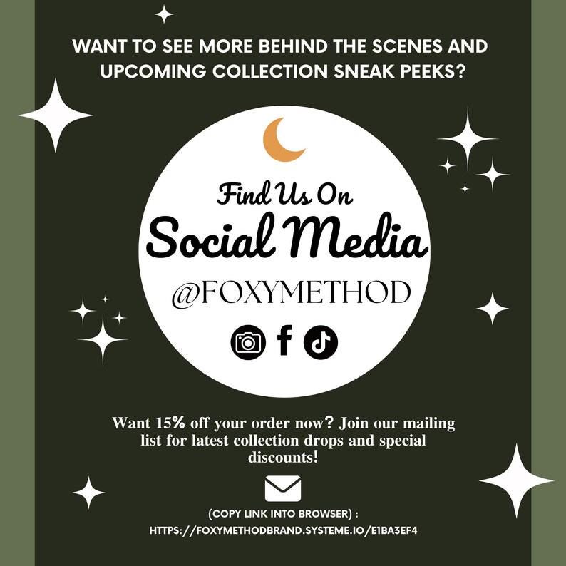 May include: A green graphic with white stars and a crescent moon. The text reads "Want to see more behind the scenes and upcoming collection sneak peeks? Find Us On Social Media @FOXYMETHOD" with icons for Instagram, Facebook, and TikTok. The text below reads "Want 15% off your order now? Join our mailing list for latest collection drops and special discounts! (COPY LINK INTO BROWSER): HTTPS://FOXYMETHODBRAND.SYSTEME.IO/E1BA3EF4"