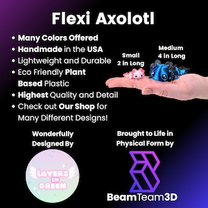May include: Flexi Axolotl, a handmade, eco-friendly, plant-based plastic toy. Available in many colors and two sizes: small (2 inches long) and medium (4 inches long). Designed by Layers in Green and brought to life by Beam Team 3D.