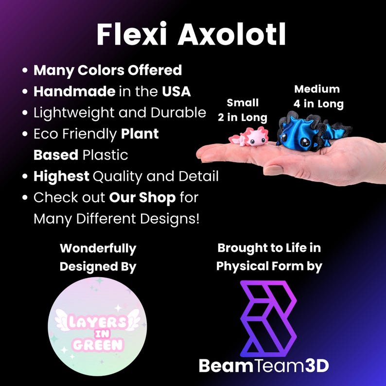 May include: Flexi Axolotl, a handmade, eco-friendly, plant-based plastic toy. Available in many colors and two sizes: small (2 inches long) and medium (4 inches long). Designed by Layers in Green and brought to life by Beam Team 3D.