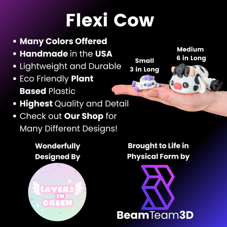 May include: Flexi Cow, a handmade, eco-friendly, plant-based plastic toy available in multiple colors. The toy is available in two sizes: small (3 inches long) and medium (6 inches long). The toy is designed by Layers in Green and brought to life by Beam Team 3D.