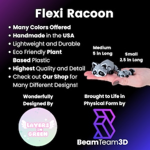 May include: A small, gray raccoon figurine made from eco-friendly plant-based plastic. The figurine is 5 inches long and is available in a smaller size that is 2.5 inches long. The figurine is handmade in the USA and is available in many colors. The text "Flexi Racoon" is at the top of the image. The text "Wonderfully Designed By" is below the figurine. The text "Layers in Green" is in a circle below the text "Wonderfully Designed By". The text "Brought to Life in Physical Form by" is below the figurine. The text "BeamTeam3D" is below the text "Brought to Life in Physical Form by".