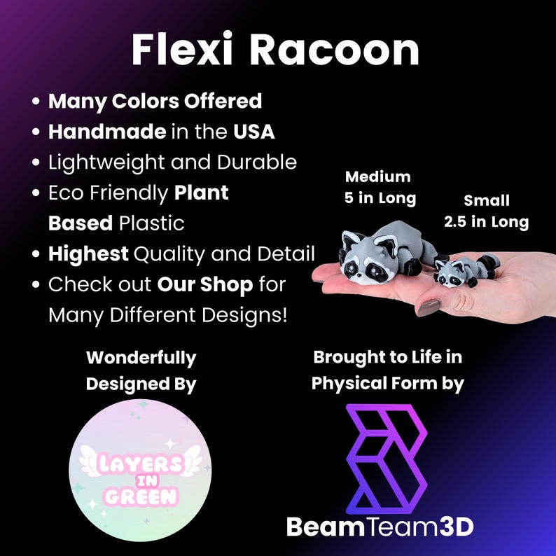 May include: A small, gray raccoon figurine made from eco-friendly plant-based plastic. The figurine is 5 inches long and is available in a smaller size that is 2.5 inches long. The figurine is handmade in the USA and is available in many colors. The text "Flexi Racoon" is at the top of the image. The text "Wonderfully Designed By" is below the figurine. The text "Layers in Green" is in a circle below the text "Wonderfully Designed By". The text "Brought to Life in Physical Form by" is below the figurine. The text "BeamTeam3D" is below the text "Brought to Life in Physical Form by".
