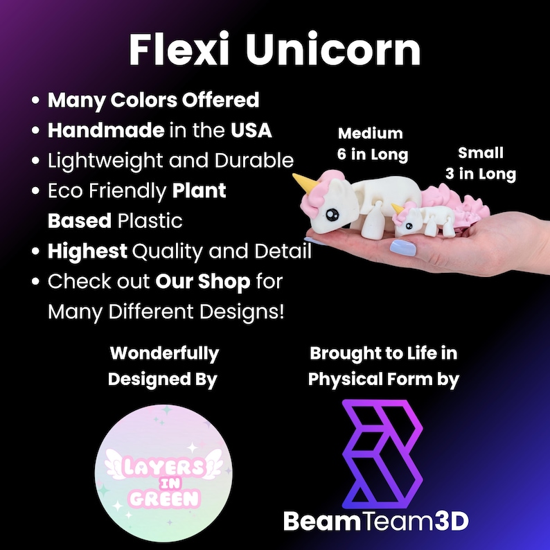May include: Flexi Unicorn, a handmade, eco-friendly, plant-based plastic toy. Available in many colors and designs. The unicorn is 6 inches long and comes in a smaller size that is 3 inches long.  The toy is designed by Layers in Green and brought to life by Beam Team 3D.
