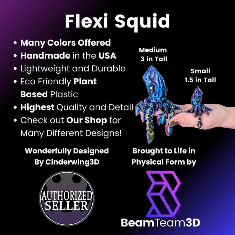 May include: Flexi Squid, a 3D printed squid toy, available in multiple colors. The squid is made from eco-friendly plant-based plastic and comes in two sizes: 3 inches tall and 1.5 inches tall. The squid is designed by Cinderwing3D and sold by Beam Team3D.