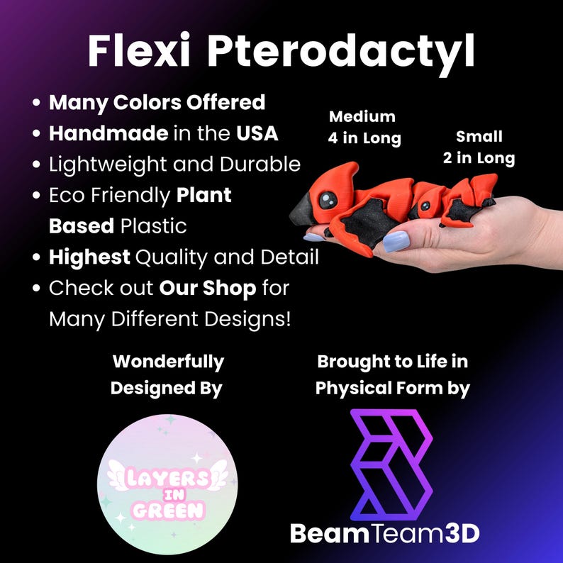 May include: Red and black flexible pterodactyl toy made from plant-based plastic. The toy is 4 inches long and is handmade in the USA. The toy is designed by Layers in Green and brought to life in physical form by Beam Team 3D.