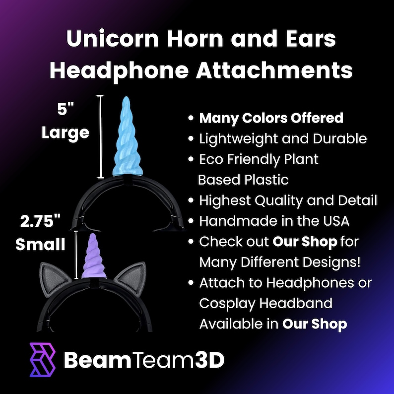 May include: Unicorn horn and ears headphone attachments in two sizes: 5 inches (large) and 2.75 inches (small). The horn and ears are made of eco-friendly plant-based plastic and are available in many colors. They are handmade in the USA and can be attached to headphones or cosplay headbands.  Check out Our Shop for many different designs.