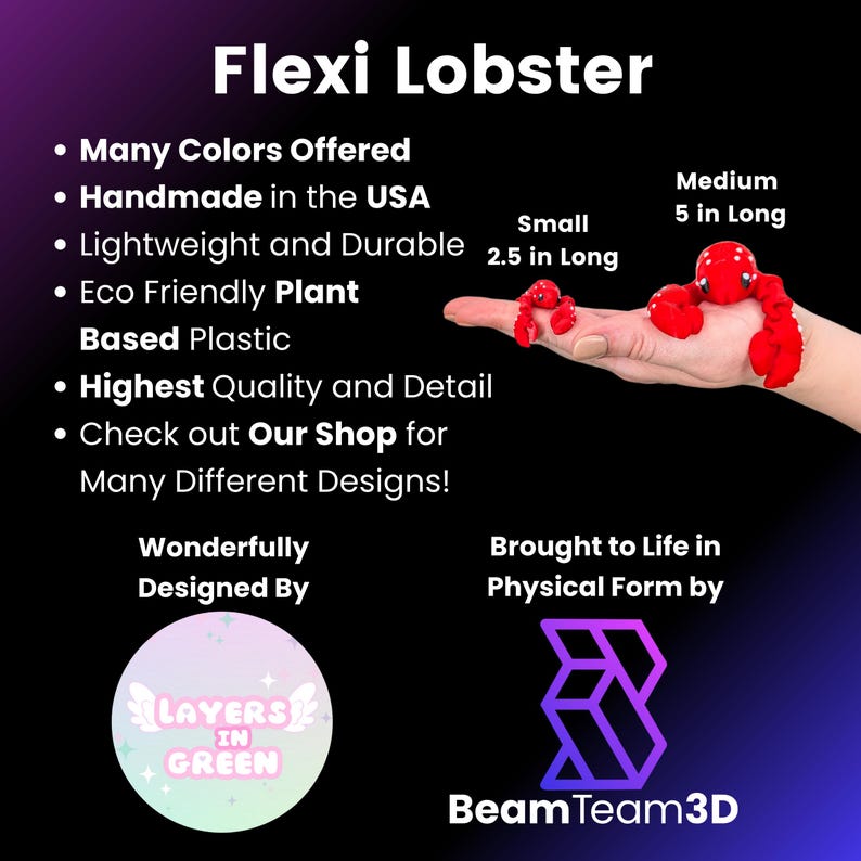 May include: A red, bendable lobster toy made from eco-friendly plant-based plastic. The toy is available in two sizes: 2.5 inches long and 5 inches long. The toy is handmade in the USA and is designed by Layers in Green. The toy is brought to life in physical form by BeamTeam3D.