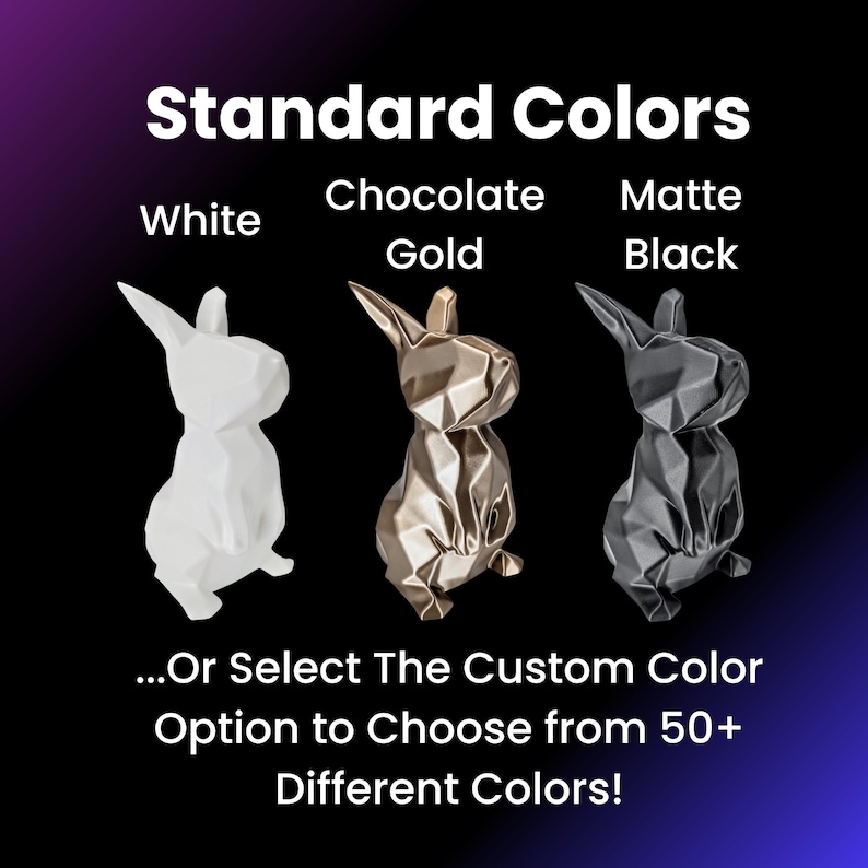 May include: Three geometric rabbit figurines in white, gold, and black. The text "Standard Colors" is above the figurines. The text "White", "Chocolate Gold", and "Matte Black" are below the figurines. The text "...Or Select The Custom Color Option to Choose from 50+ Different Colors!" is below the figurines.