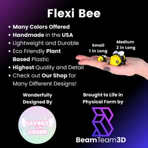 May include: Flexi Bee, a handmade, eco-friendly plant-based plastic bee toy. Available in many colors and sizes, including a small bee measuring 1 inch long and a medium bee measuring 2 inches long.  The bee is yellow and black with a friendly face.  The toy is designed by Layers in Green and brought to life in physical form by Beam Team 3D.