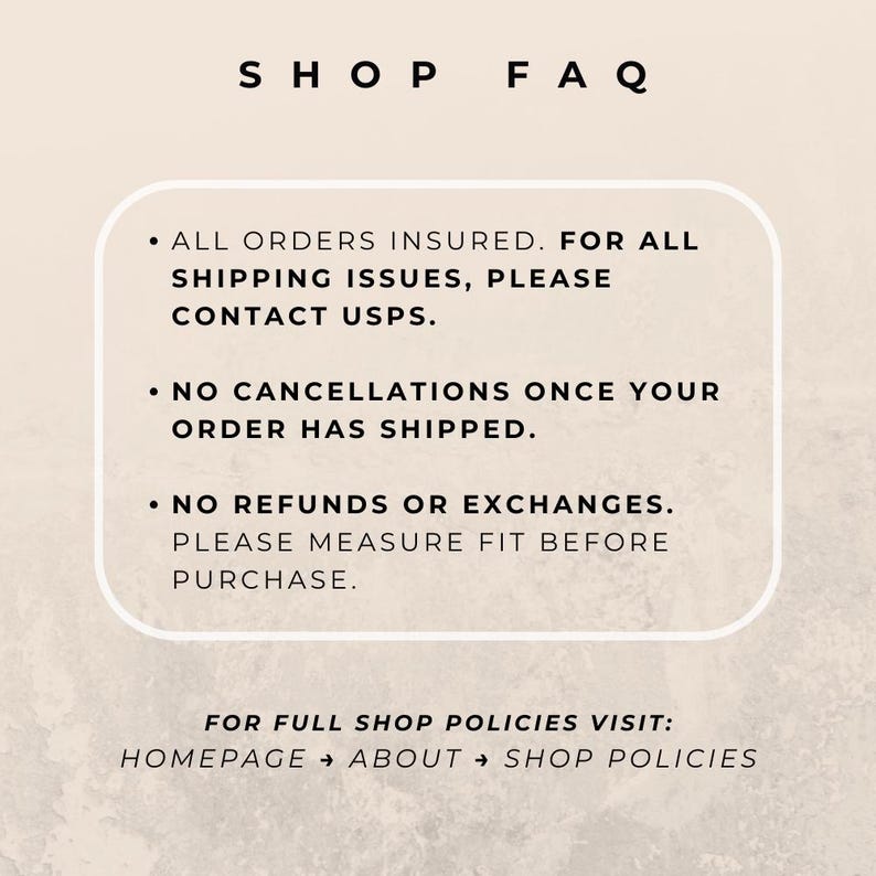May include: A beige informational graphic titled SHOP FAQ with black text. It states: ALL ORDERS INSURED. FOR ALL SHIPPING ISSUES, PLEASE CONTACT USPS. NO CANCELLATIONS ONCE YOUR ORDER HAS SHIPPED. NO REFUNDS OR EXCHANGES. PLEASE MEASURE FIT BEFORE PURCHASE.