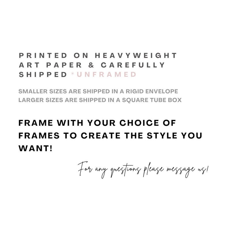 May include: Text on a white background that reads: "Printed on heavyweight art paper & carefully shipped *Unframed* Smaller sizes are shipped in a rigid envelope Larger sizes are shipped in a square tube box Frame with your choice of frames to create the style you want! For any questions please message us!"